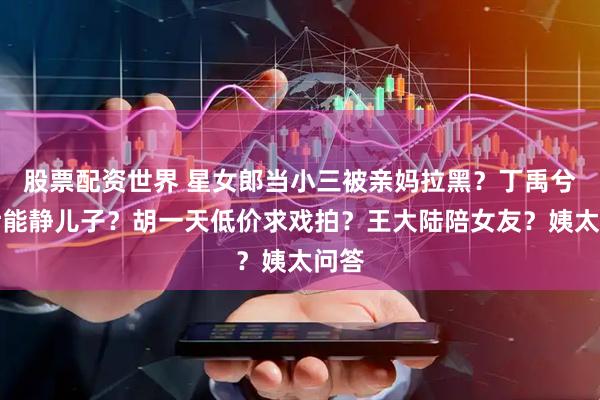 股票配资世界 星女郎当小三被亲妈拉黑？丁禹兮帮伊能静儿子？胡一天低价求戏拍？王大陆陪女友？姨太问答