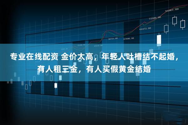 专业在线配资 金价太高，年轻人吐槽结不起婚，有人租三金，有人买假黄金结婚