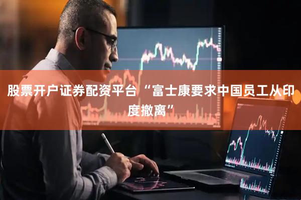股票开户证券配资平台 “富士康要求中国员工从印度撤离”