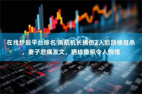 在线炒股平台排名 南航机长捅伤2人后跳楼自杀，妻子悲痛发文，晒结婚照令人惋惜