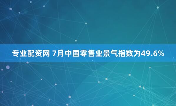 专业配资网 7月中国零售业景气指数为49.6%