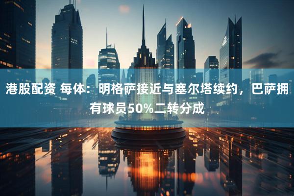 港股配资 每体：明格萨接近与塞尔塔续约，巴萨拥有球员50%二转分成