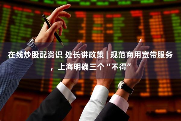 在线炒股配资识 处长讲政策 | 规范商用宽带服务，上海明确三个“不得”