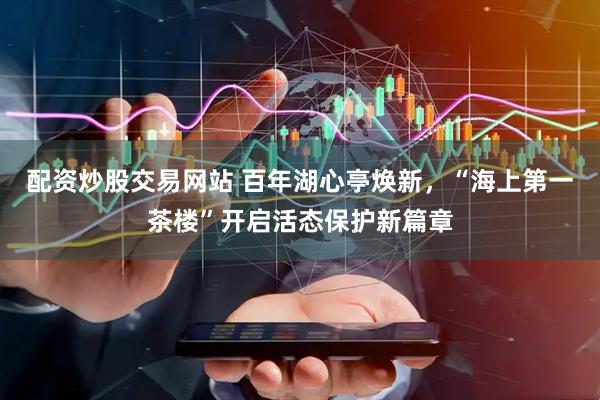 配资炒股交易网站 百年湖心亭焕新，“海上第一茶楼”开启活态保护新篇章