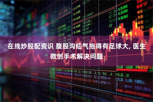 在线炒股配资识 腹股沟疝气拖得有足球大, 医生微创手术解决问题