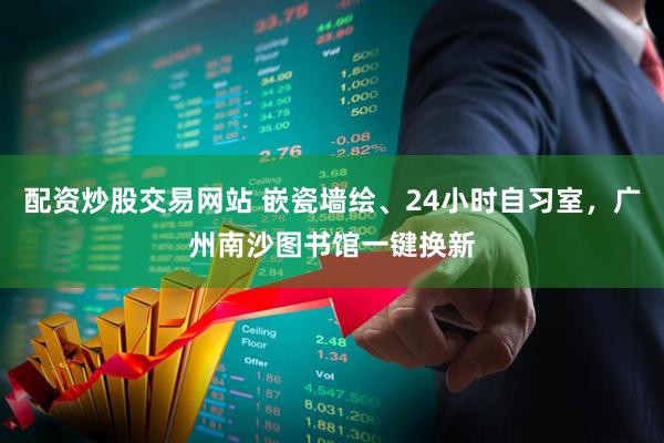 配资炒股交易网站 嵌瓷墙绘、24小时自习室，广州南沙图书馆一键换新