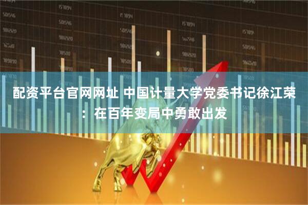 配资平台官网网址 中国计量大学党委书记徐江荣：在百年变局中勇敢出发