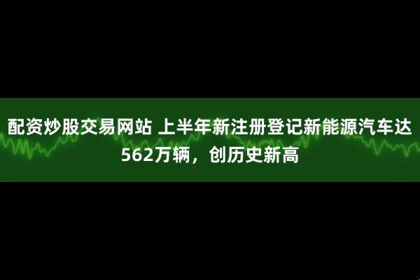 配资炒股交易网站 上半年新注册登记新能源汽车达562万辆，创历史新高