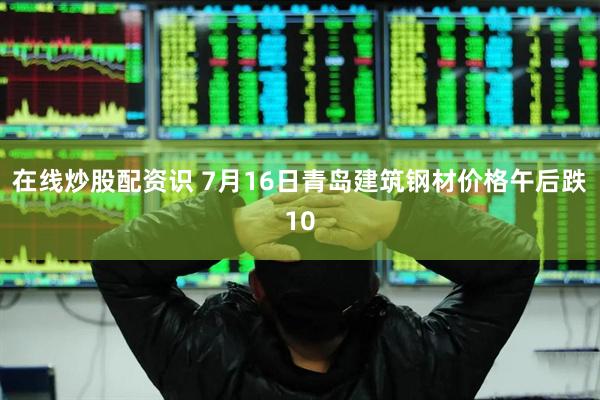 在线炒股配资识 7月16日青岛建筑钢材价格午后跌10