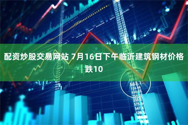 配资炒股交易网站 7月16日下午临沂建筑钢材价格跌10