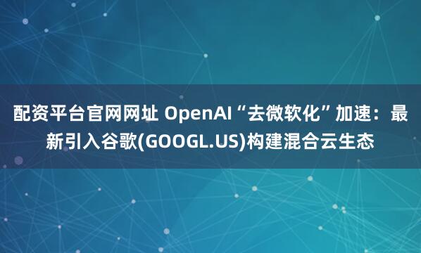 配资平台官网网址 OpenAI“去微软化”加速：最新引入谷歌(GOOGL.US)构建混合云生态