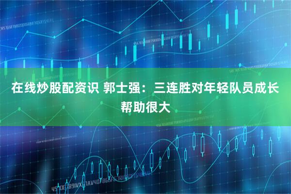 在线炒股配资识 郭士强：三连胜对年轻队员成长帮助很大