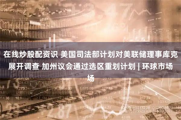 在线炒股配资识 美国司法部计划对美联储理事库克展开调查 加州议会通过选区重划计划 | 环球市场