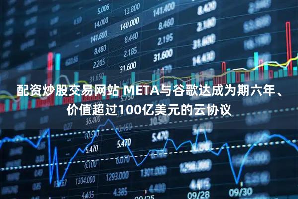 配资炒股交易网站 META与谷歌达成为期六年、价值超过100亿美元的云协议