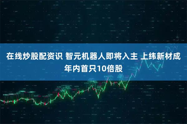 在线炒股配资识 智元机器人即将入主 上纬新材成年内首只10倍股