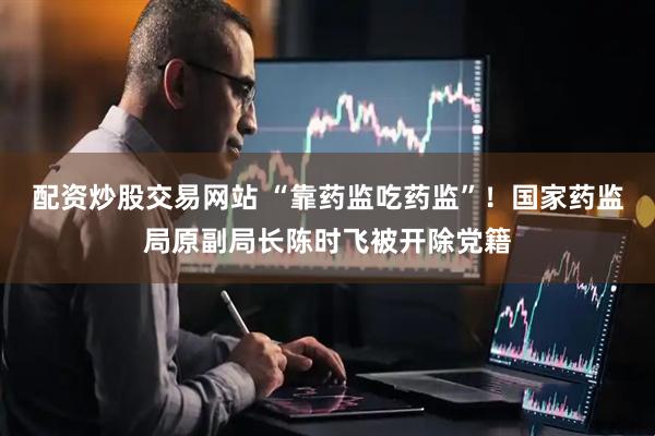 配资炒股交易网站 “靠药监吃药监”！国家药监局原副局长陈时飞被开除党籍