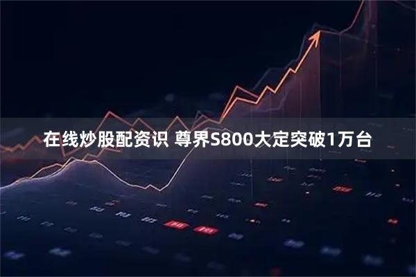 在线炒股配资识 尊界S800大定突破1万台