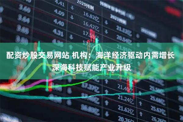 配资炒股交易网站 机构：海洋经济驱动内需增长 深海科技赋能产业升级