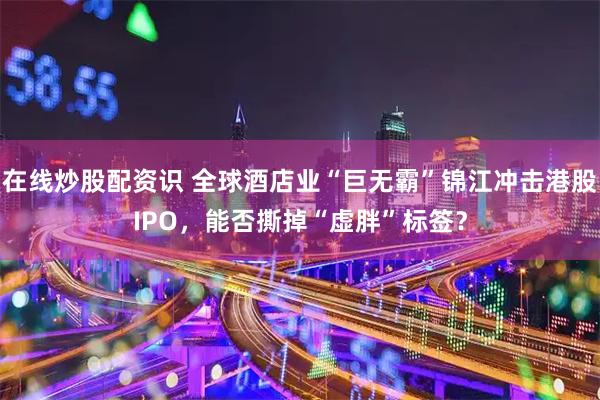 在线炒股配资识 全球酒店业“巨无霸”锦江冲击港股IPO，能否撕掉“虚胖”标签？