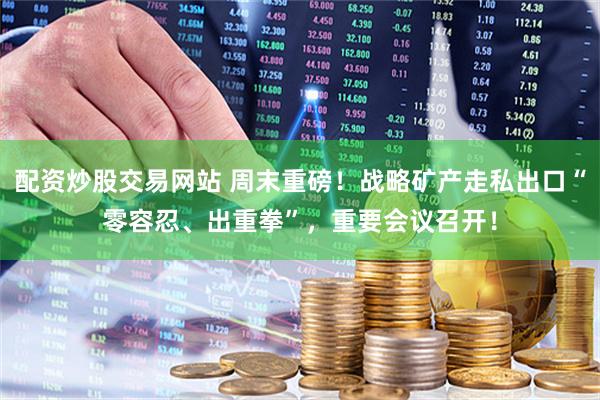配资炒股交易网站 周末重磅！战略矿产走私出口“零容忍、出重拳”，重要会议召开！