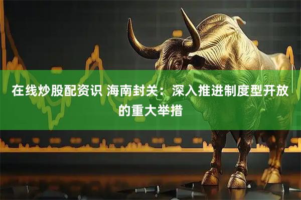 在线炒股配资识 海南封关：深入推进制度型开放的重大举措