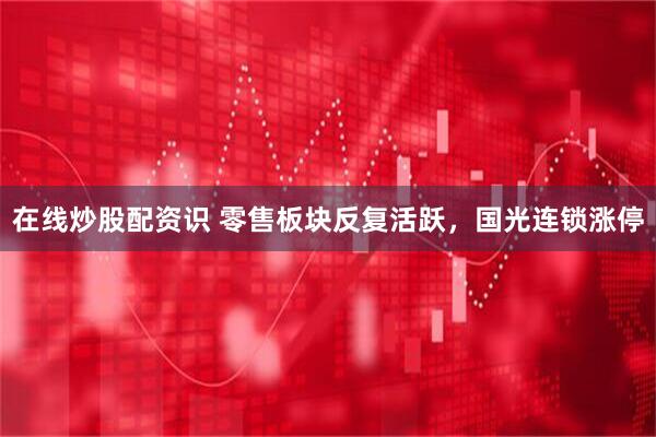 在线炒股配资识 零售板块反复活跃，国光连锁涨停