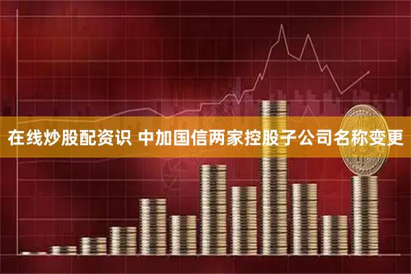 在线炒股配资识 中加国信两家控股子公司名称变更
