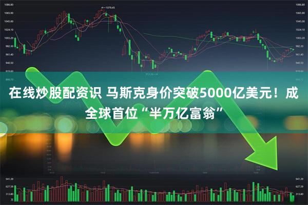 在线炒股配资识 马斯克身价突破5000亿美元！成全球首位“半万亿富翁”