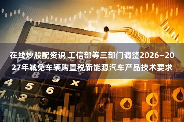 在线炒股配资识 工信部等三部门调整2026—2027年减免车辆购置税新能源汽车产品技术要求