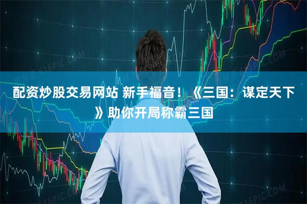 配资炒股交易网站 新手福音！《三国：谋定天下》助你开局称霸三国
