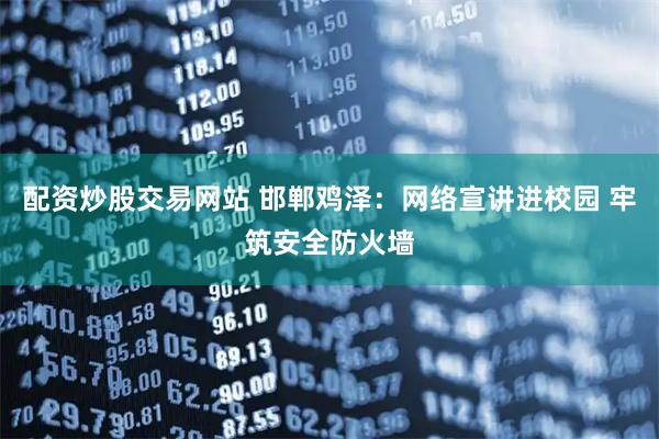 配资炒股交易网站 邯郸鸡泽：网络宣讲进校园 牢筑安全防火墙